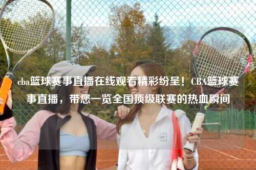 cba篮球赛事直播在线观看精彩纷呈！CBA篮球赛事直播，带您一览全国顶级联赛的热血瞬间