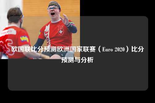 欧国联比分预测欧洲国家联赛（Euro 2020）比分预测与分析