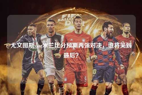 尤文图斯vsac米兰比分预测两强对决，谁将笑到最后？