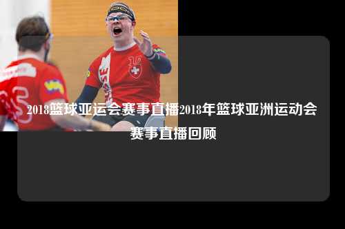 2018篮球亚运会赛事直播2018年篮球亚洲运动会赛事直播回顾