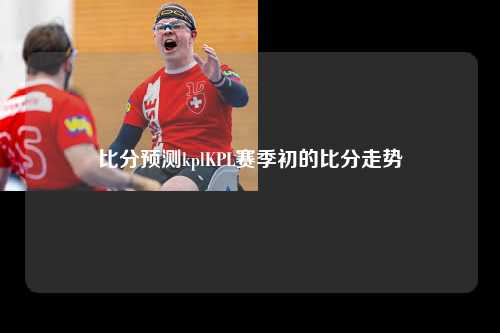 比分预测kplKPL赛季初的比分走势