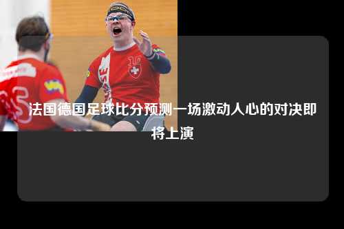 法国德国足球比分预测一场激动人心的对决即将上演