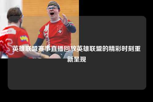 英雄联盟赛事直播回放英雄联盟的精彩时刻重新呈现
