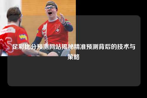足彩比分预测网站揭秘精准预测背后的技术与策略
