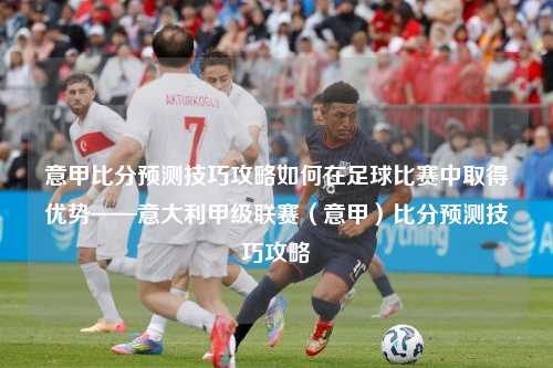 意甲比分预测技巧攻略如何在足球比赛中取得优势——意大利甲级联赛（意甲）比分预测技巧攻略