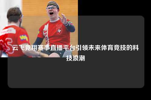 云飞竞翔赛事直播平台引领未来体育竞技的科技浪潮