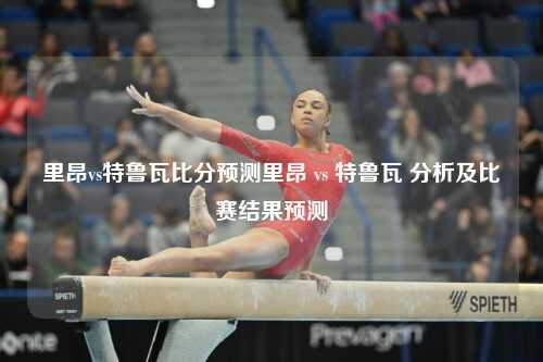 里昂vs特鲁瓦比分预测里昂 vs 特鲁瓦 分析及比赛结果预测