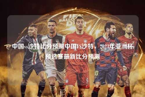 中国vs沙特比分预测中国VS沙特，2023年亚洲杯预选赛最新比分预测