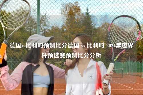德国vs比利时预测比分德国 vs 比利时 2024年世界杯预选赛预测比分分析