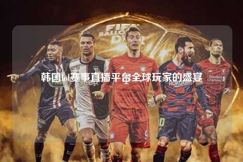 韩国lol赛事直播平台全球玩家的盛宴