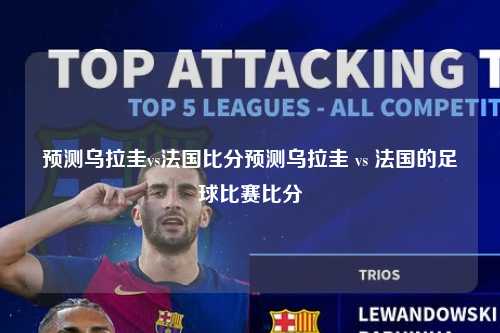 预测乌拉圭vs法国比分预测乌拉圭 vs 法国的足球比赛比分