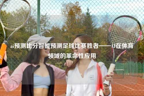 ai预测比分智能预测足球比赛胜者——AI在体育领域的革命性应用