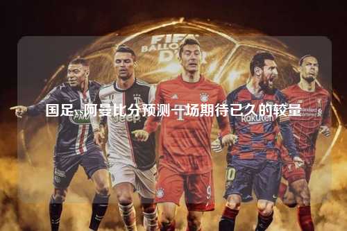 国足vs阿曼比分预测一场期待已久的较量