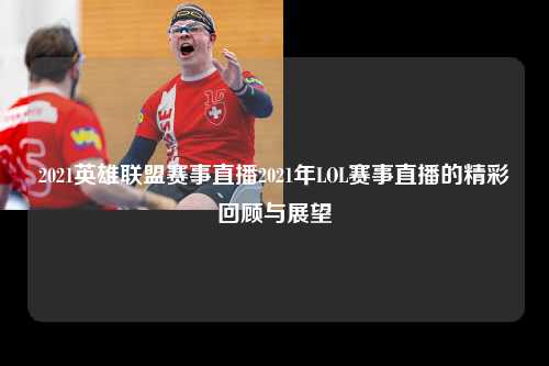 2021英雄联盟赛事直播2021年LOL赛事直播的精彩回顾与展望