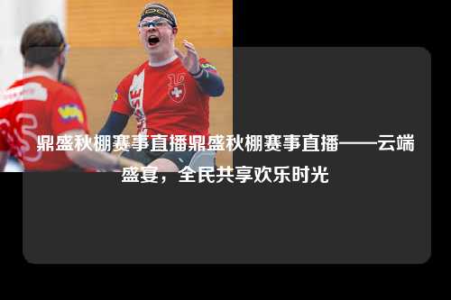 鼎盛秋棚赛事直播鼎盛秋棚赛事直播——云端盛宴，全民共享欢乐时光