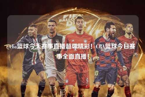 cba篮球今天赛事直播超级精彩！CBA篮球今日赛事全面直播！
