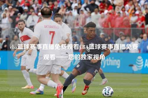 cba篮球赛事直播免费观看CBA篮球赛事直播免费观看——您的独家视角