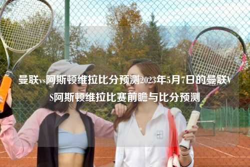 曼联vs阿斯顿维拉比分预测2023年5月7日的曼联VS阿斯顿维拉比赛前瞻与比分预测