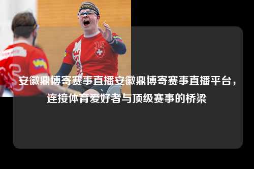 安徽鼎博寄赛事直播安徽鼎博寄赛事直播平台，连接体育爱好者与顶级赛事的桥梁