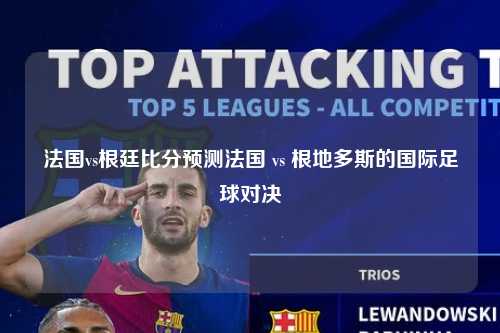 法国vs根廷比分预测法国 vs 根地多斯的国际足球对决