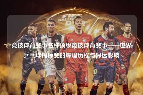 竞技体育赛事名称顶级竞技体育赛事——世界乒乓球锦标赛的辉煌历程与深远影响
